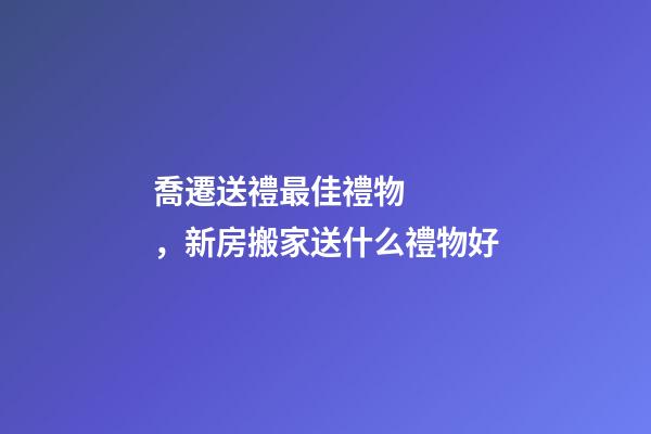 喬遷送禮最佳禮物，新房搬家送什么禮物好